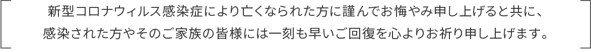 新型コロナウィルス感染症により亡くなられた方に謹んでお悔やみ申し上げると共に、感染された方やそのご家族の皆様には一刻も早いご回復を心よりお祈り申し上げます。