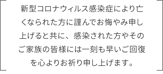 新型コロナウィルス感染症により亡くなられた方に謹んでお悔やみ申し上げると共に、感染された方やそのご家族の皆様には一刻も早いご回復を心よりお祈り申し上げます。