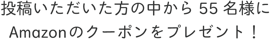 投稿いただいた方の中から55名様にAmazonのクーポンをプレゼント！